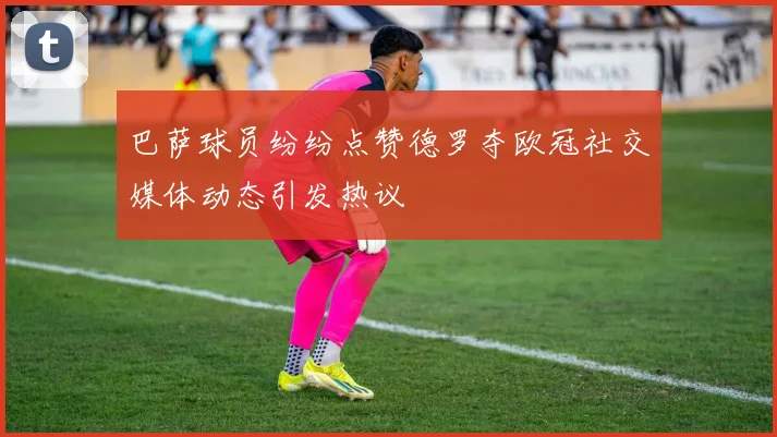 巴萨球员纷纷点赞德罗夺欧冠社交媒体动态引发热议