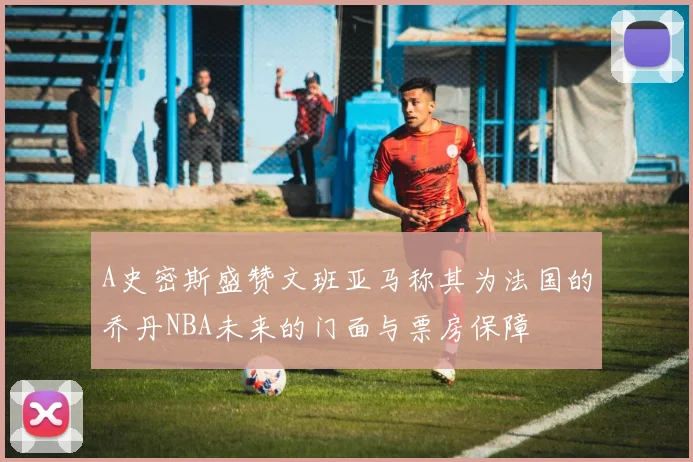 A史密斯盛赞文班亚马称其为法国的乔丹NBA未来的门面与票房保障