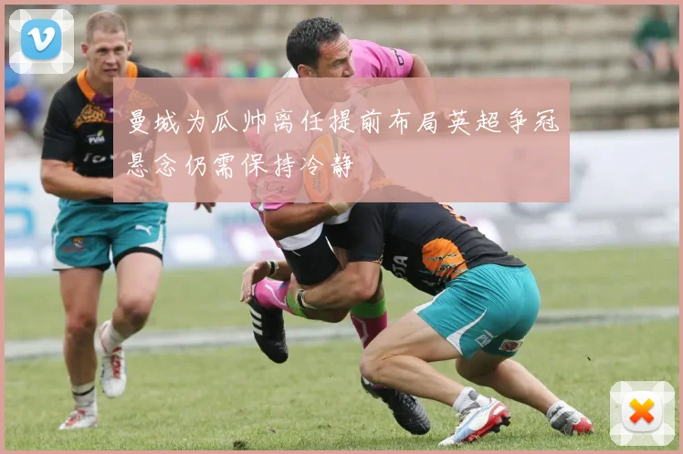 曼城为瓜帅离任提前布局英超争冠悬念仍需保持冷静