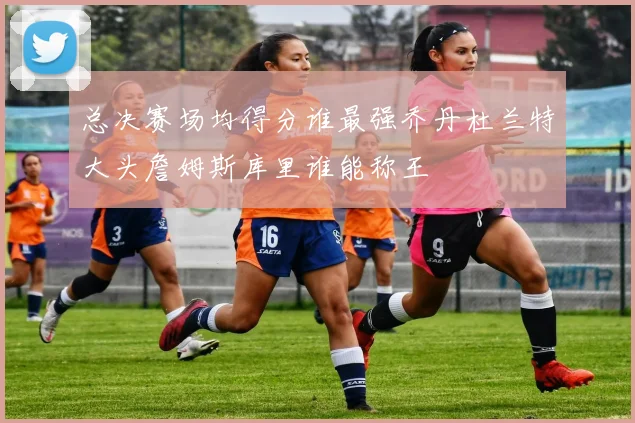 总决赛场均得分谁最强乔丹杜兰特大头詹姆斯库里谁能称王