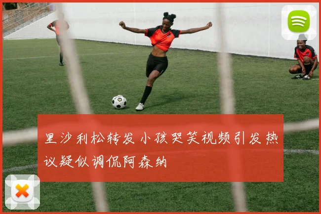 里沙利松转发小孩哭笑视频引发热议疑似调侃阿森纳
