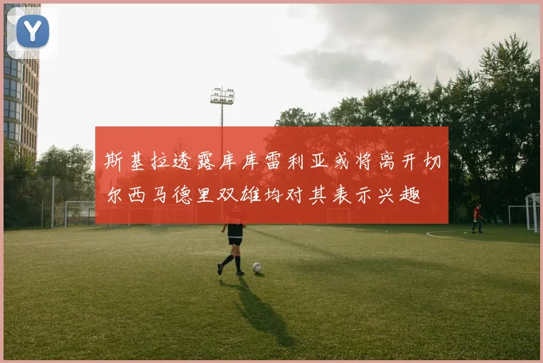 斯基拉透露库库雷利亚或将离开切尔西马德里双雄均对其表示兴趣
