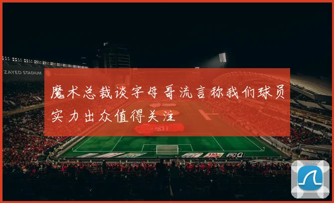 魔术总裁谈字母哥流言称我们球员实力出众值得关注