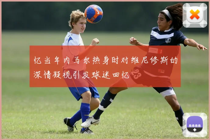 忆当年内马尔热身时对维尼修斯的深情凝视引发球迷回忆