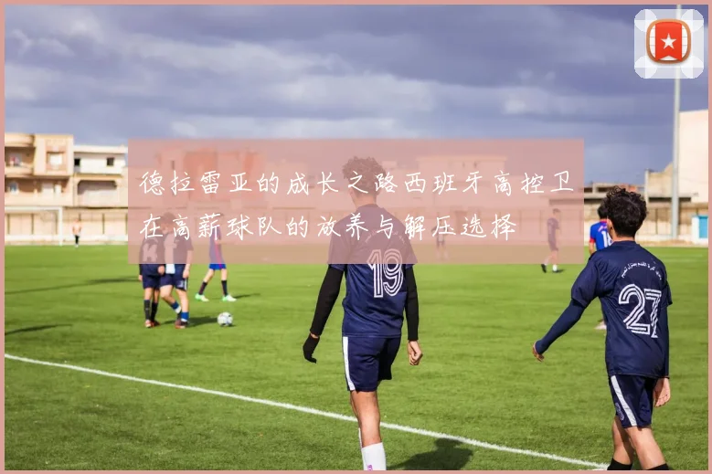德拉雷亚的成长之路西班牙高控卫在高薪球队的放养与解压选择