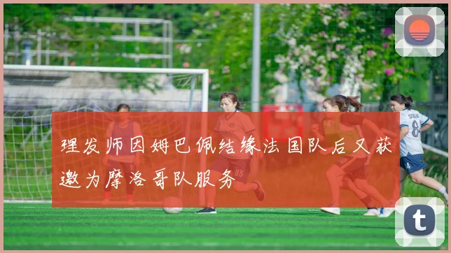 理发师因姆巴佩结缘法国队后又获邀为摩洛哥队服务