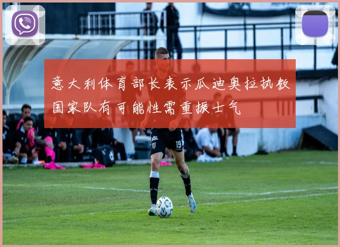 意大利体育部长表示瓜迪奥拉执教国家队有可能性需重振士气
