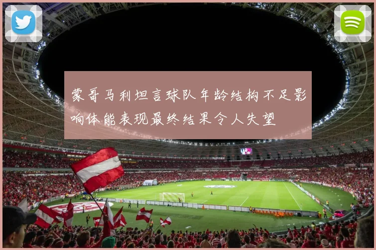 蒙哥马利坦言球队年龄结构不足影响体能表现最终结果令人失望