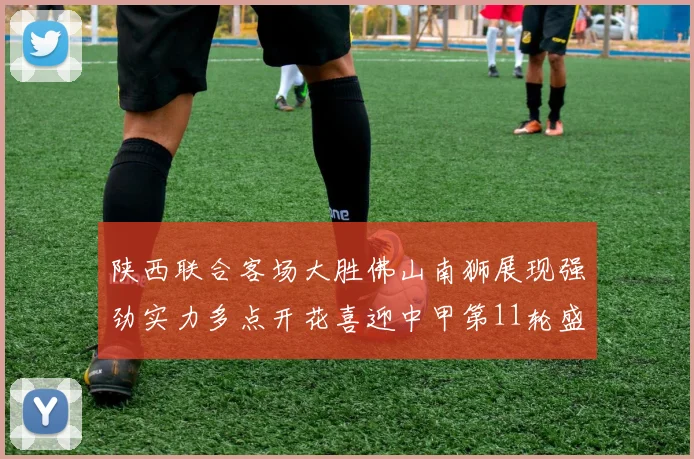 陕西联合客场大胜佛山南狮展现强劲实力多点开花喜迎中甲第11轮盛宴