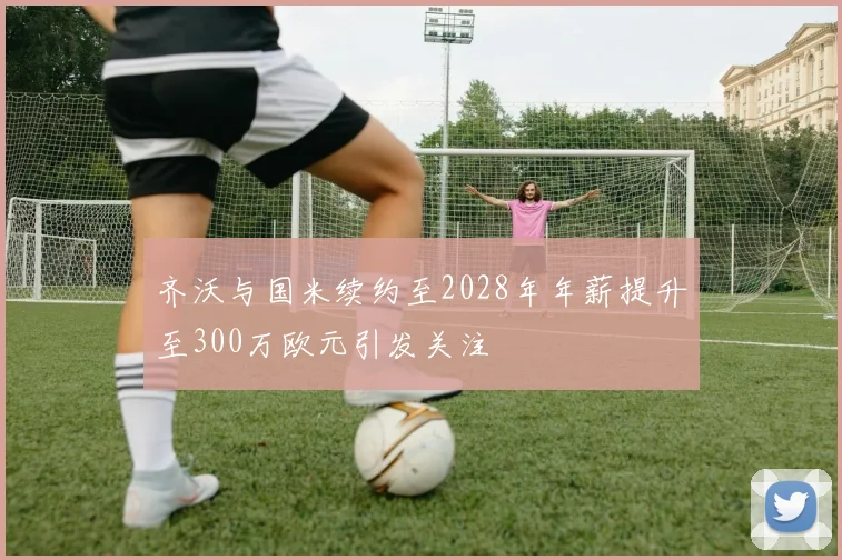 齐沃与国米续约至2028年年薪提升至300万欧元引发关注