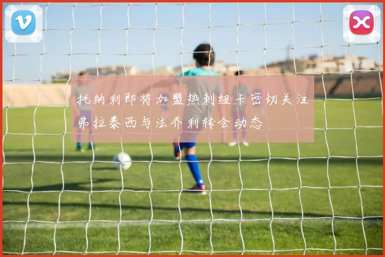 托纳利即将加盟热刺纽卡密切关注弗拉泰西与法乔利转会动态
