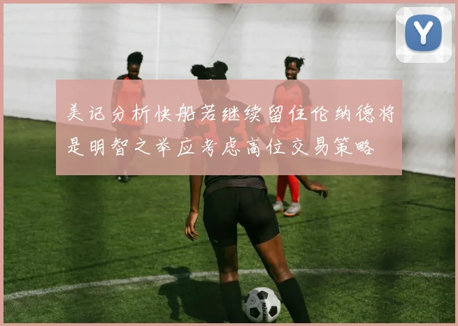 美记分析快船若继续留住伦纳德将是明智之举应考虑高位交易策略