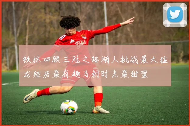 铁林回顾三冠之路湖人挑战最大猛龙经历最有趣马刺时光最甜蜜