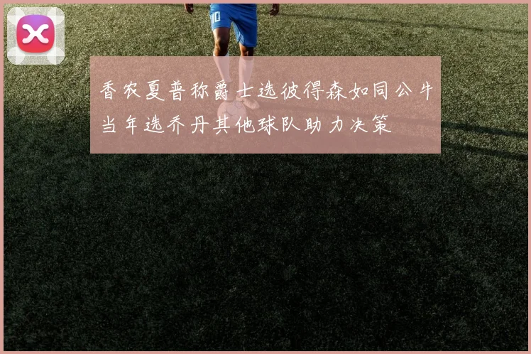 香农夏普称爵士选彼得森如同公牛当年选乔丹其他球队助力决策